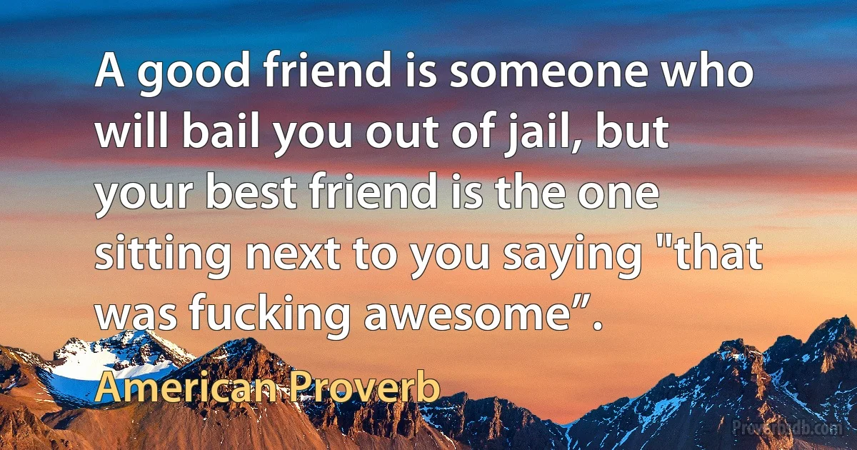 A good friend is someone who will bail you out of jail, but your best friend is the one sitting next to you saying "that was fucking awesome”. (American Proverb)