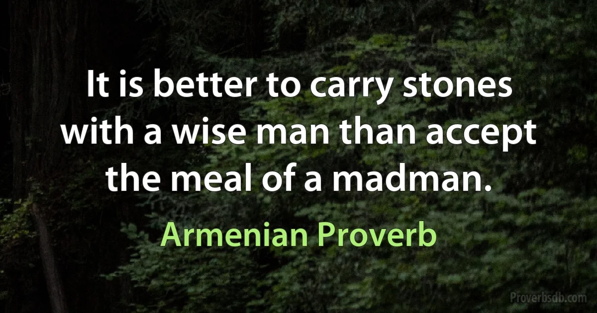 It is better to carry stones with a wise man than accept the meal of a madman. (Armenian Proverb)