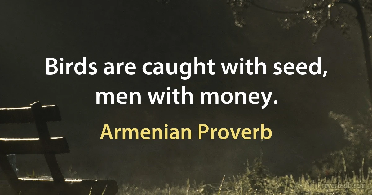 Birds are caught with seed, men with money. (Armenian Proverb)