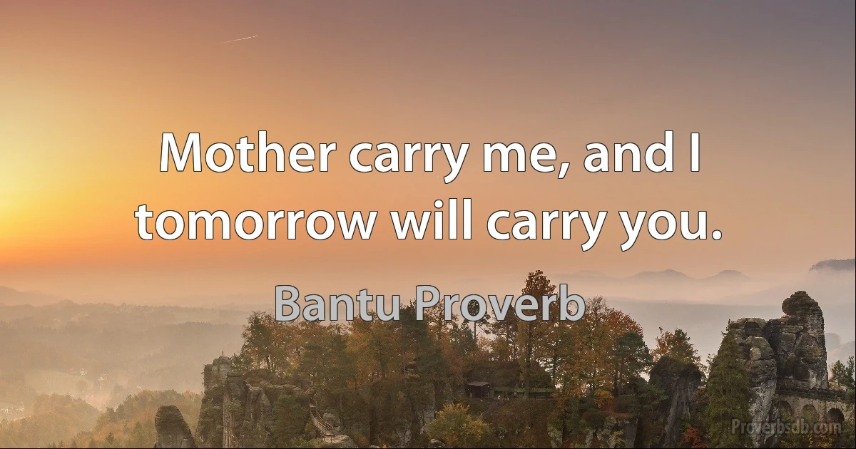 Mother carry me, and I tomorrow will carry you. (Bantu Proverb)