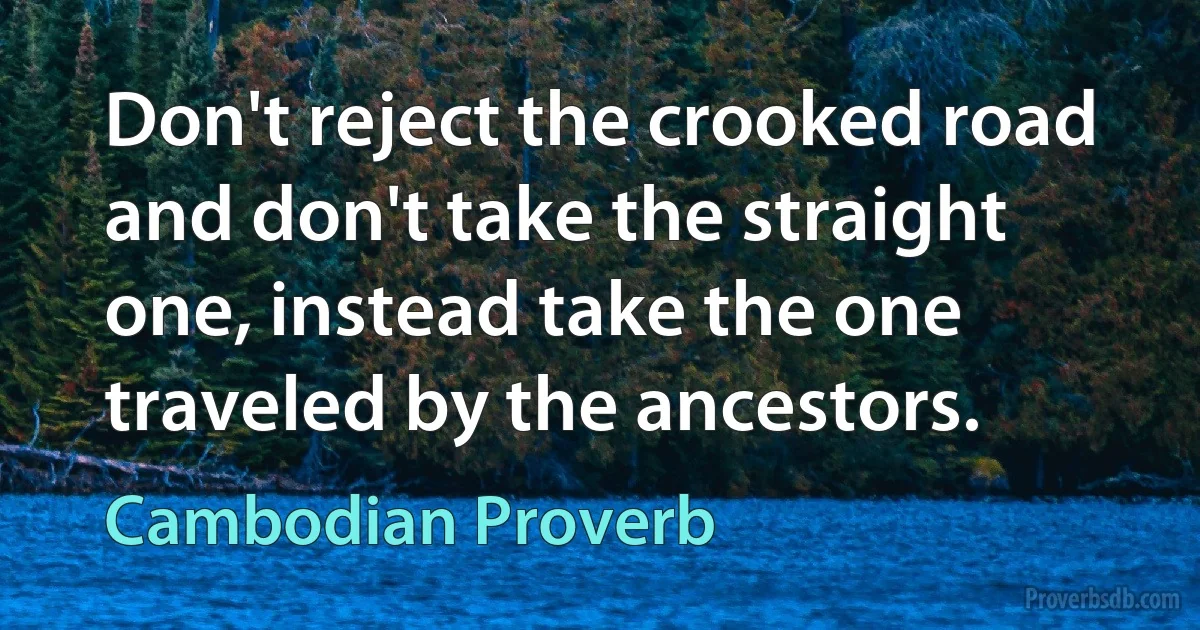 Don't reject the crooked road and don't take the straight one, instead take the one traveled by the ancestors. (Cambodian Proverb)