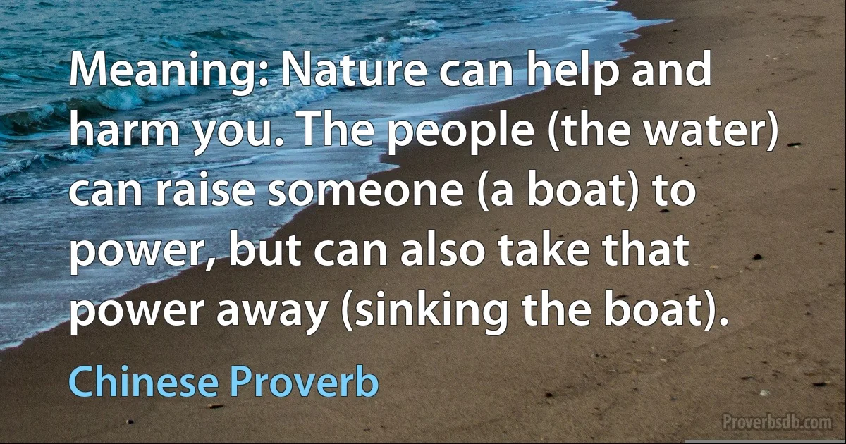 Meaning: Nature can help and harm you. The people (the water) can raise someone (a boat) to power, but can also take that power away (sinking the boat). (Chinese Proverb)