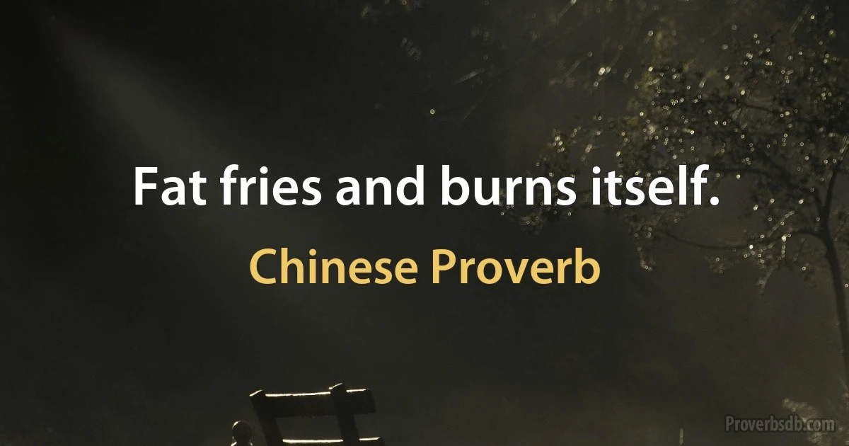 Fat fries and burns itself. (Chinese Proverb)