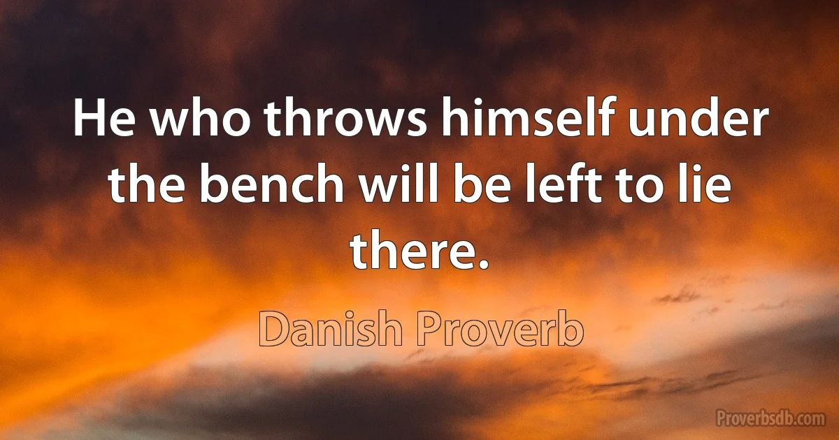 He who throws himself under the bench will be left to lie there. (Danish Proverb)