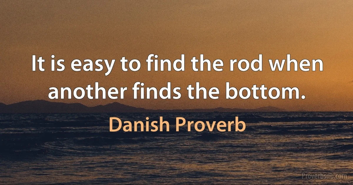 It is easy to find the rod when another finds the bottom. (Danish Proverb)