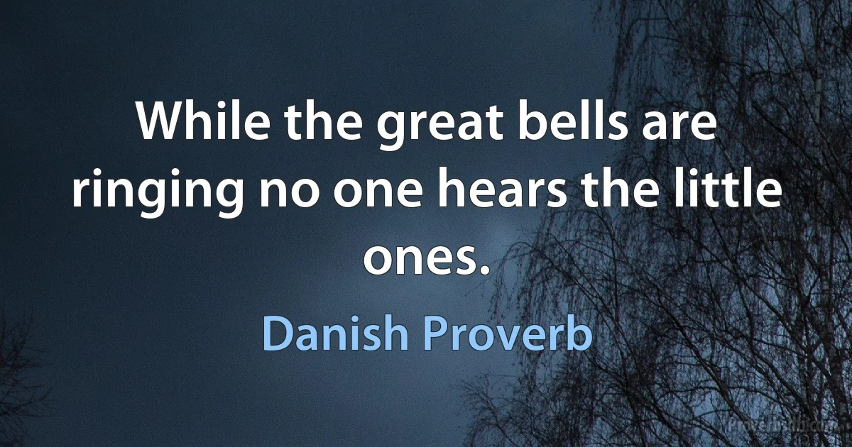 While the great bells are ringing no one hears the little ones. (Danish Proverb)