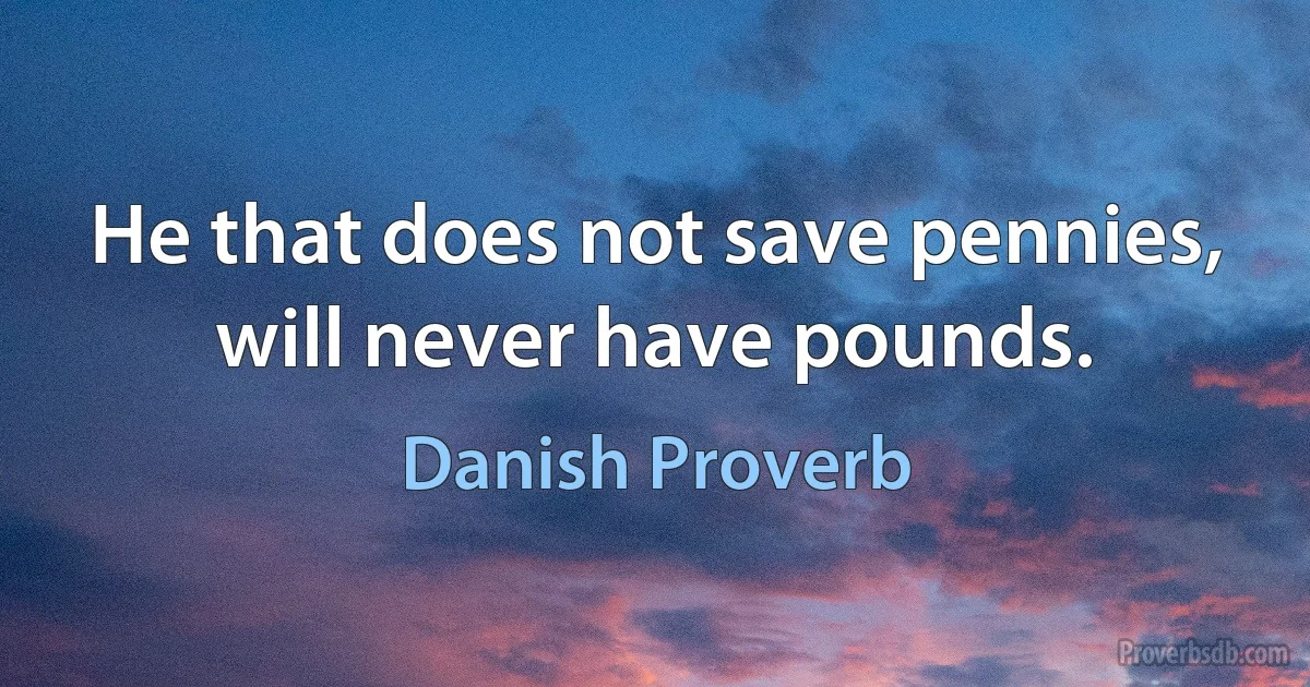 He that does not save pennies, will never have pounds. (Danish Proverb)