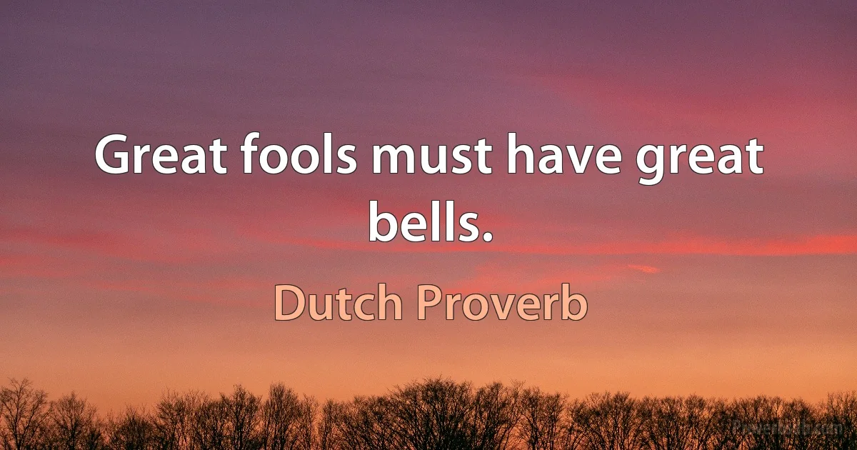 Great fools must have great bells. (Dutch Proverb)