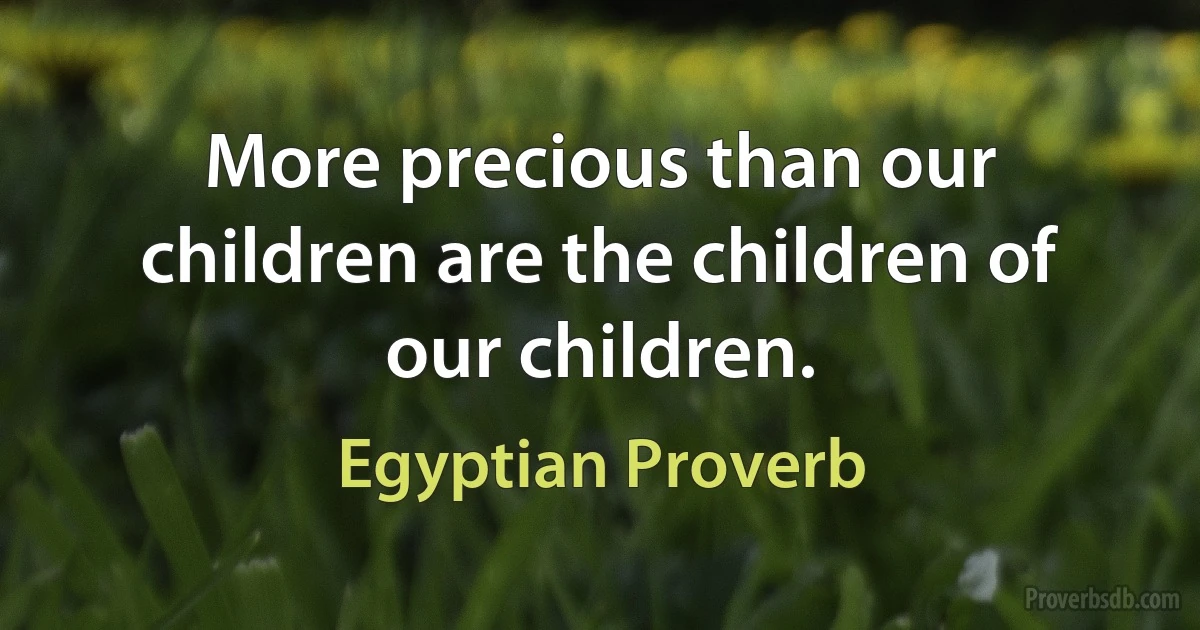 More precious than our children are the children of our children. (Egyptian Proverb)