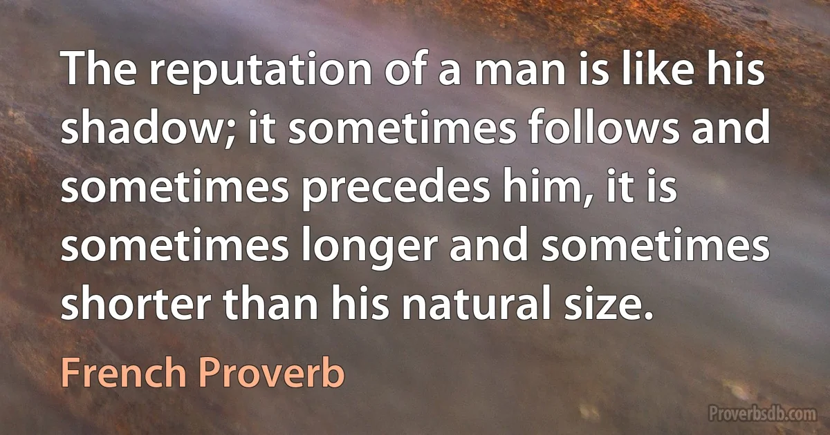 The reputation of a man is like his shadow; it sometimes follows and sometimes precedes him, it is sometimes longer and sometimes shorter than his natural size. (French Proverb)