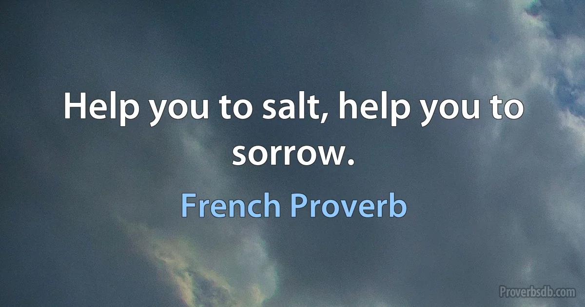 Help you to salt, help you to sorrow. (French Proverb)