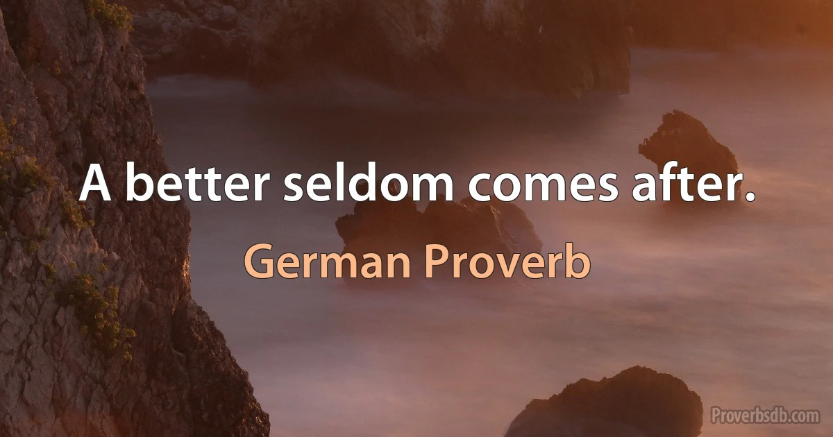 A better seldom comes after. (German Proverb)