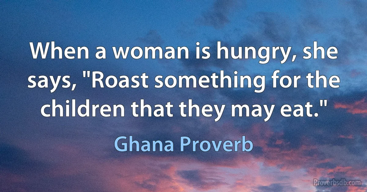 When a woman is hungry, she says, "Roast something for the children that they may eat." (Ghana Proverb)