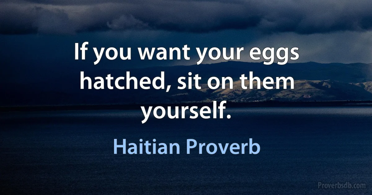 If you want your eggs hatched, sit on them yourself. (Haitian Proverb)