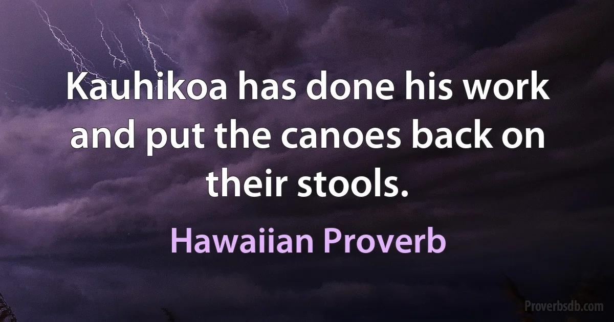 Kauhikoa has done his work and put the canoes back on their stools. (Hawaiian Proverb)