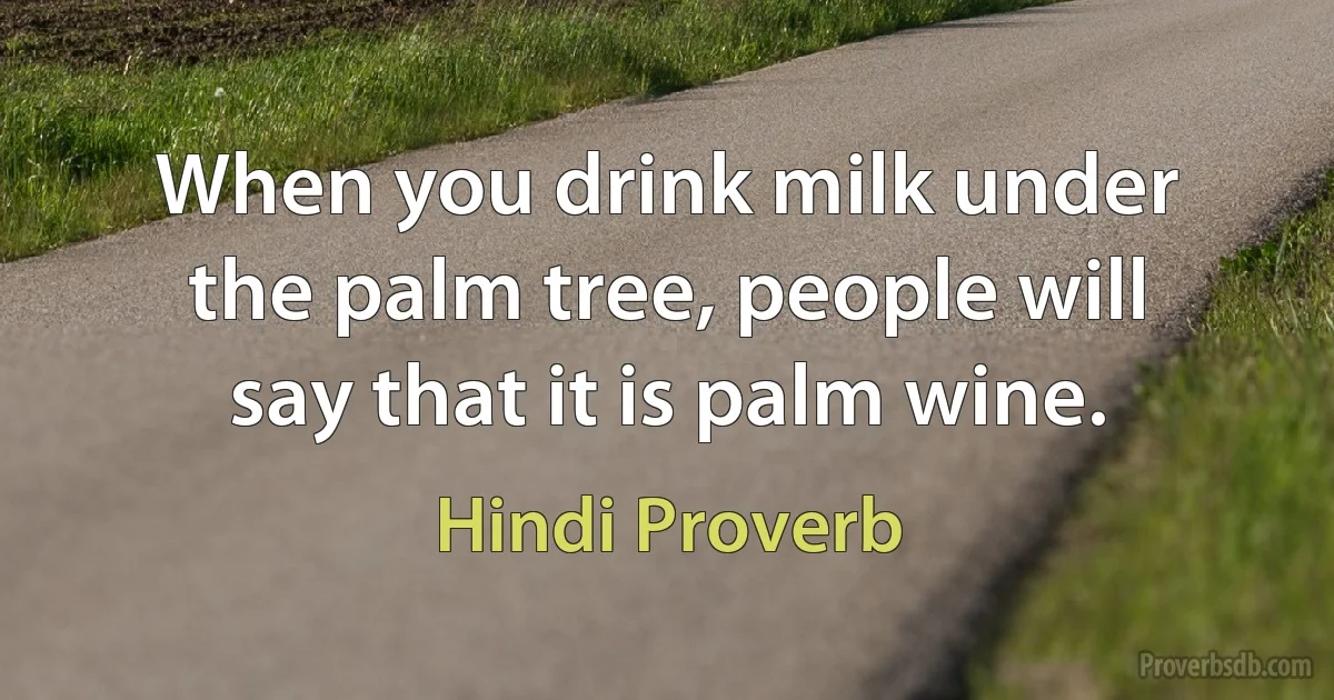 When you drink milk under the palm tree, people will say that it is palm wine. (Hindi Proverb)