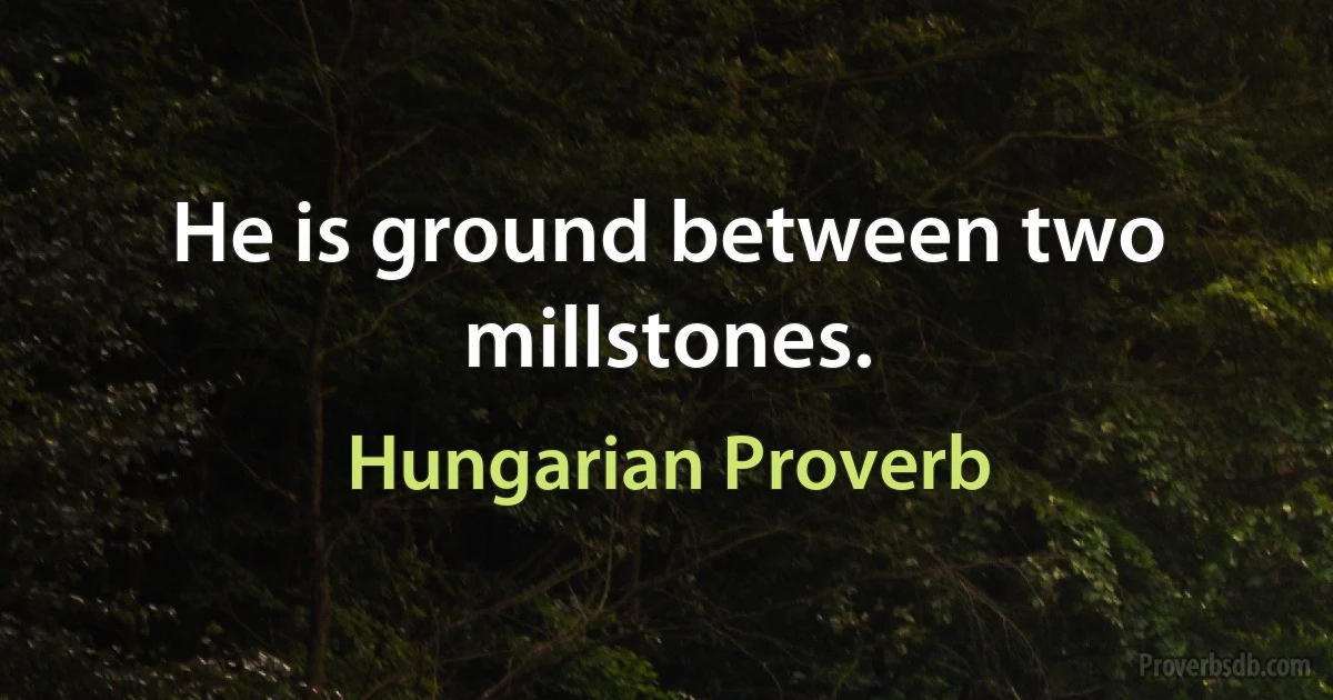 He is ground between two millstones. (Hungarian Proverb)