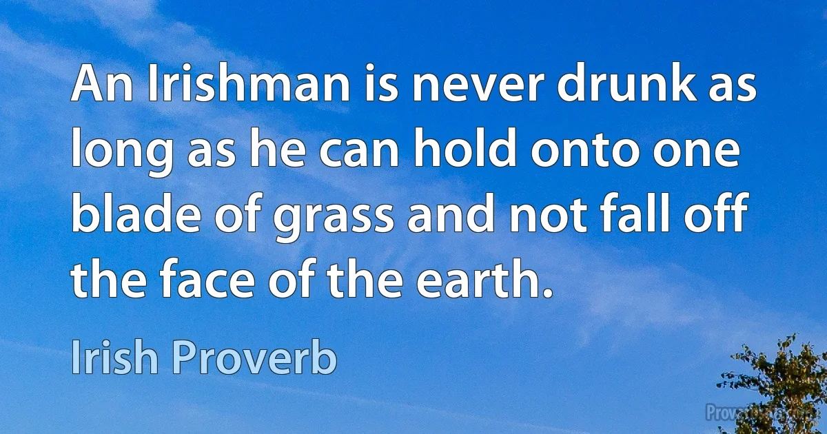 An Irishman is never drunk as long as he can hold onto one blade of grass and not fall off the face of the earth. (Irish Proverb)