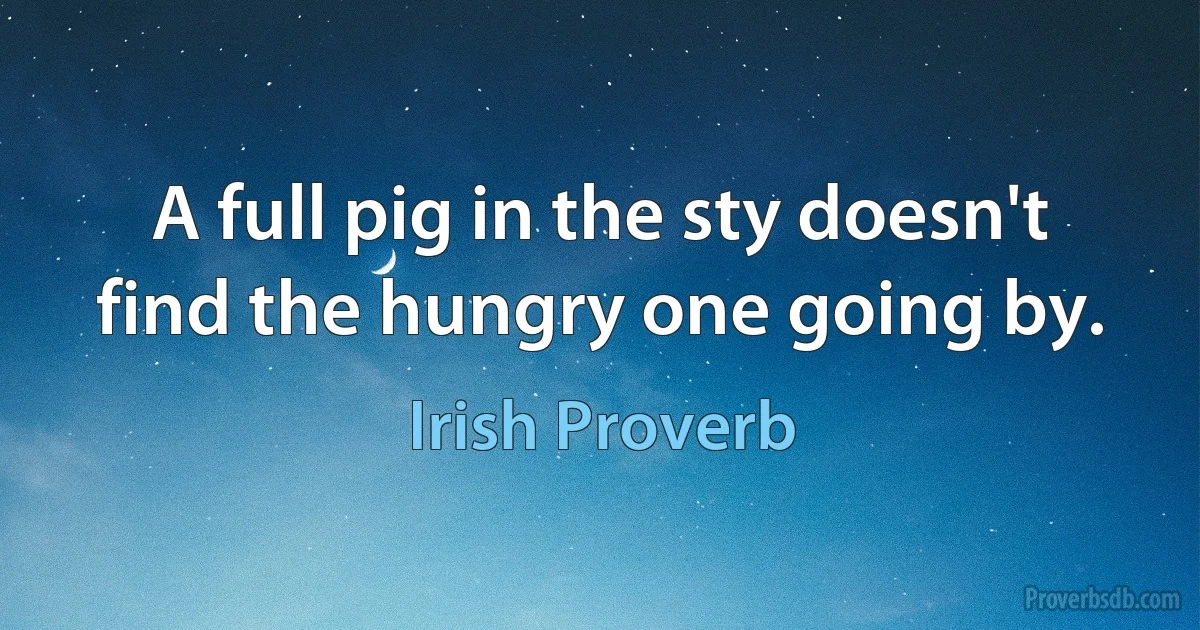 A full pig in the sty doesn't find the hungry one going by. (Irish Proverb)