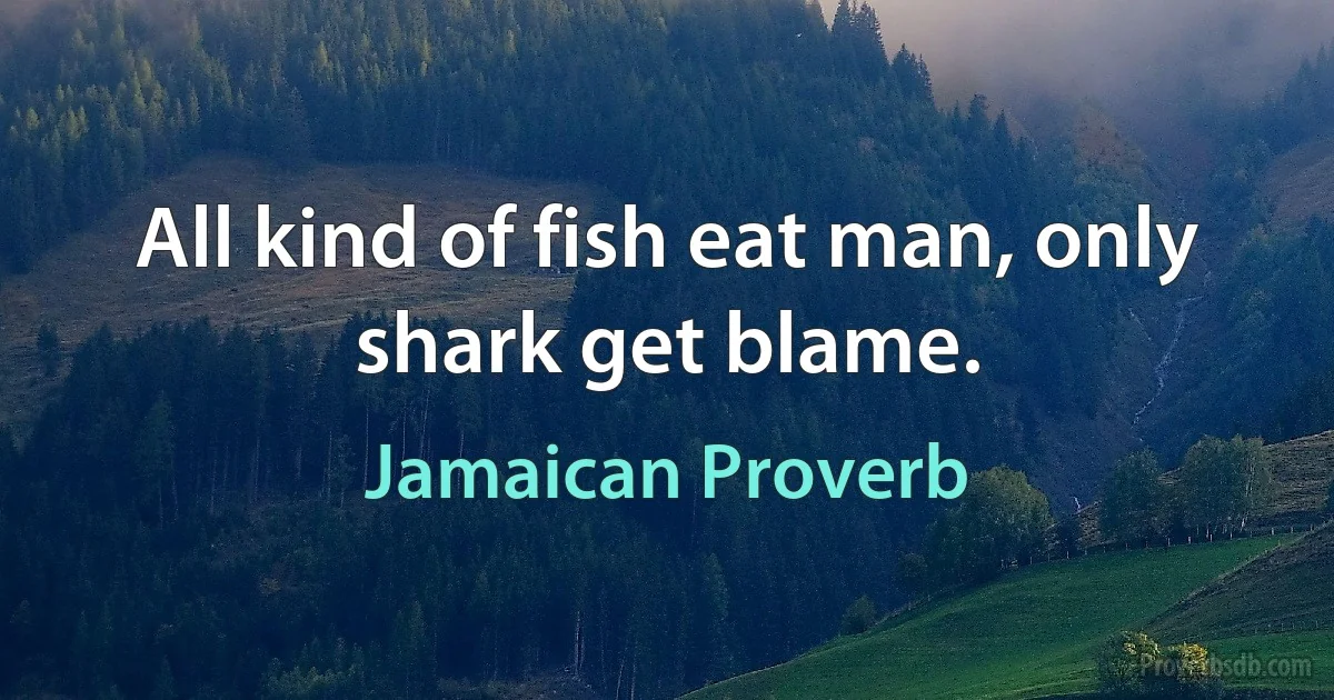 All kind of fish eat man, only shark get blame. (Jamaican Proverb)