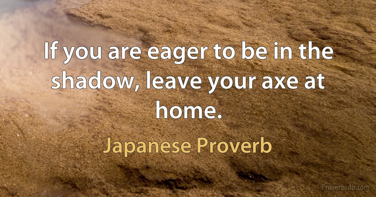 If you are eager to be in the shadow, leave your axe at home. (Japanese Proverb)