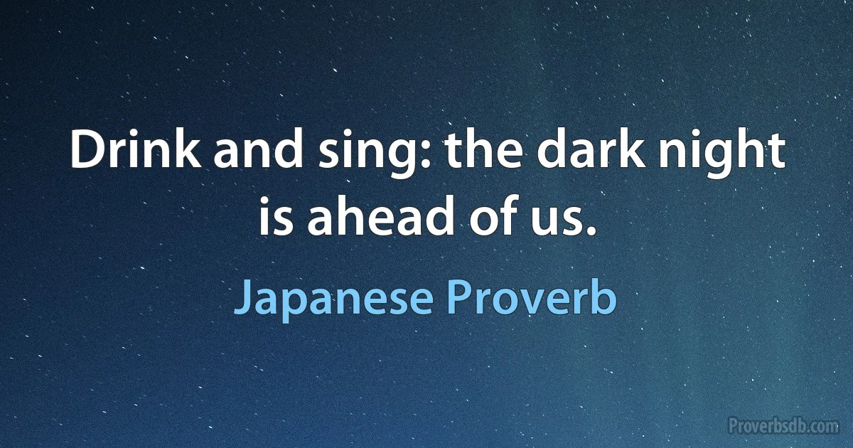 Drink and sing: the dark night is ahead of us. (Japanese Proverb)