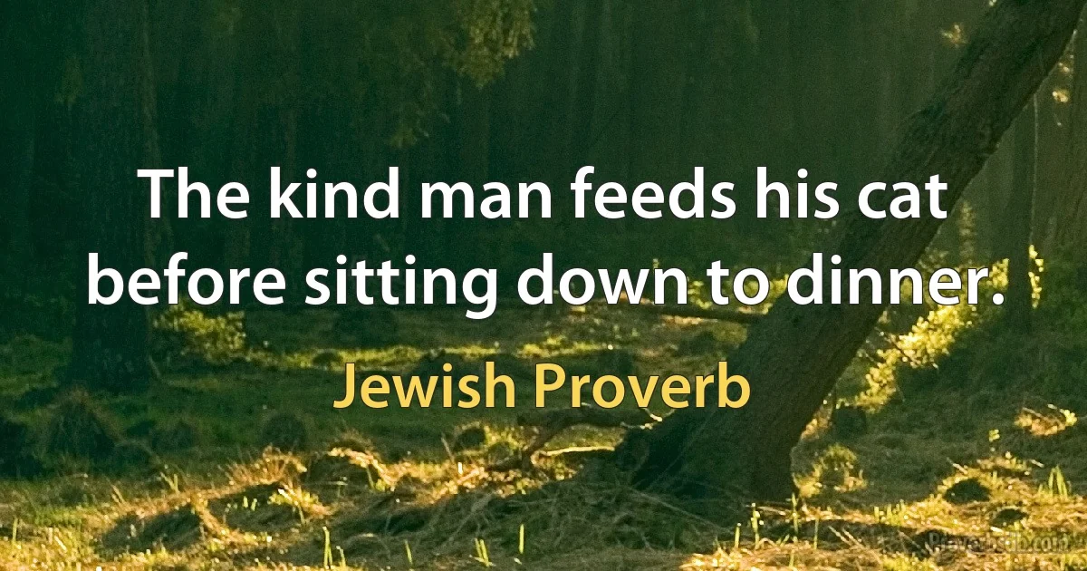 The kind man feeds his cat before sitting down to dinner. (Jewish Proverb)