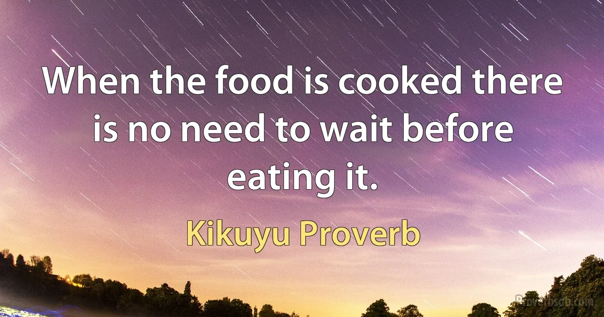 When the food is cooked there is no need to wait before eating it. (Kikuyu Proverb)