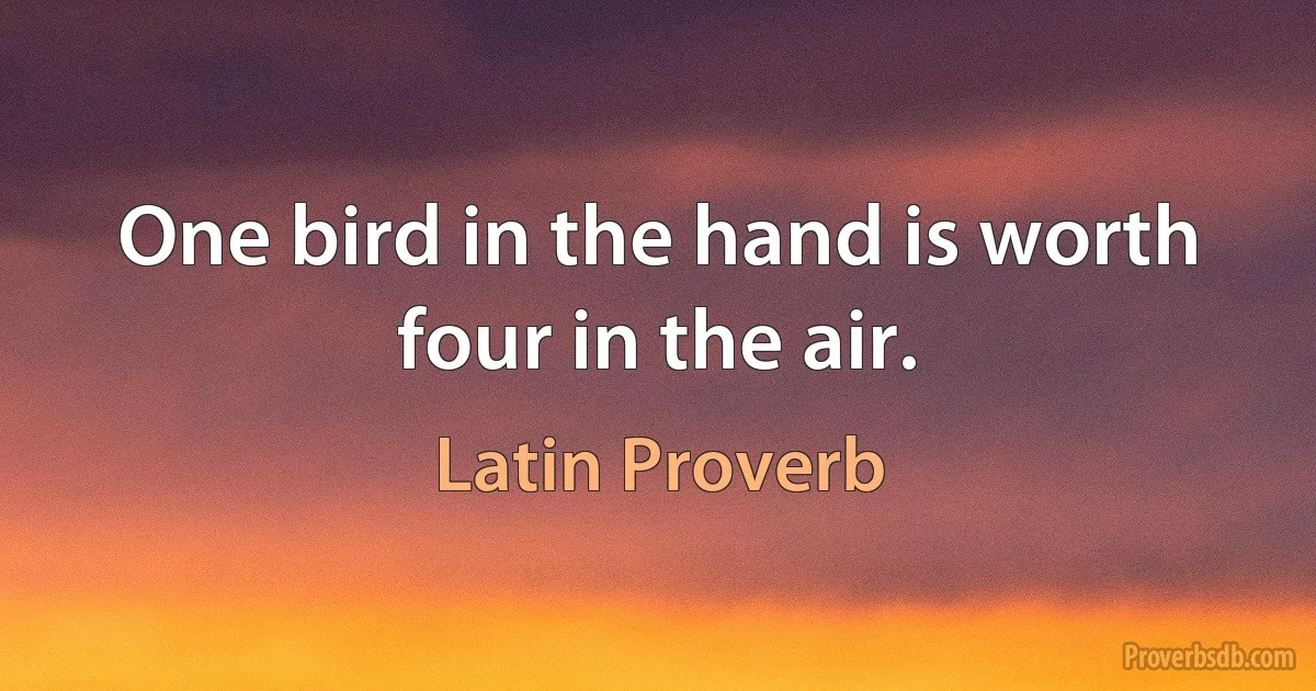 One bird in the hand is worth four in the air. (Latin Proverb)