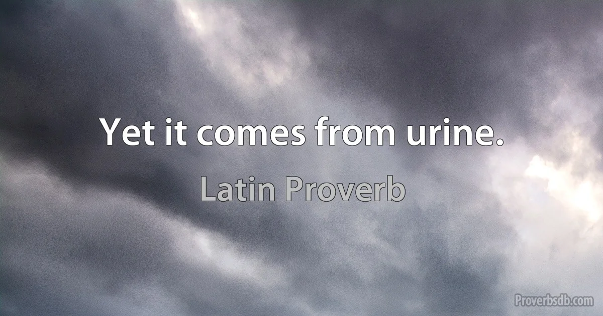 Yet it comes from urine. (Latin Proverb)