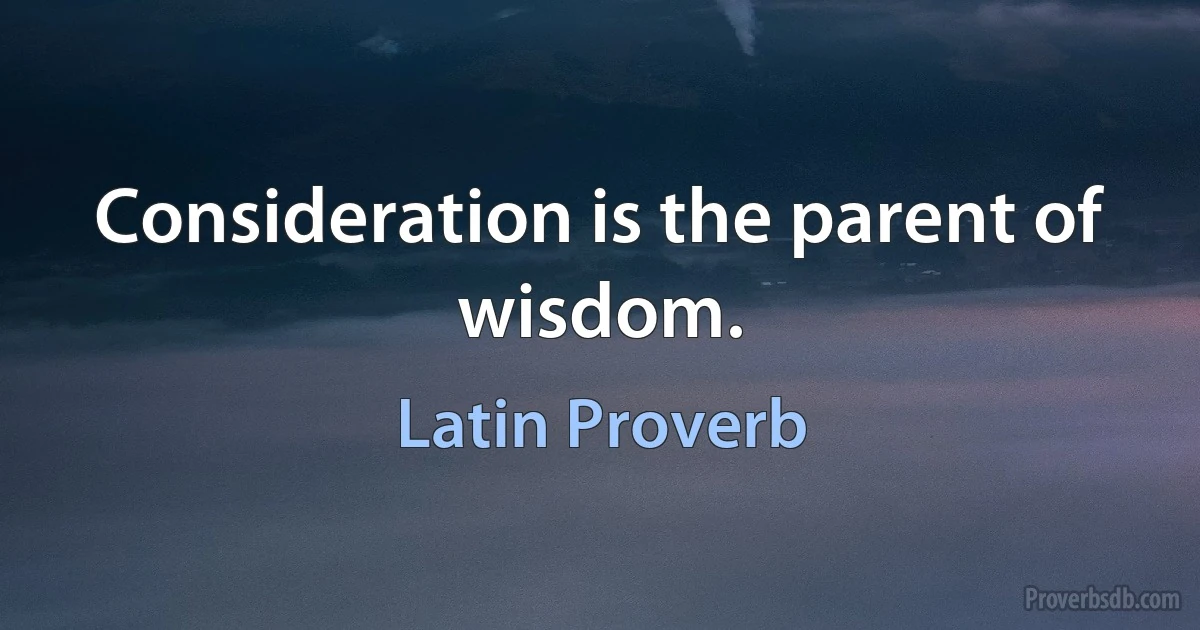 Consideration is the parent of wisdom. (Latin Proverb)