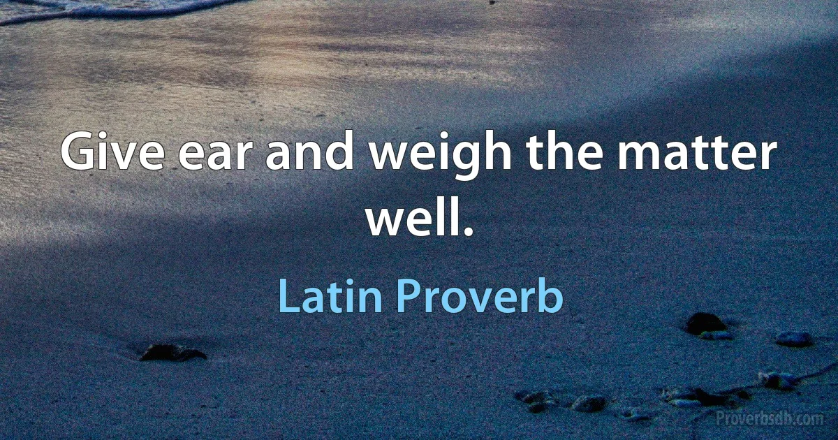 Give ear and weigh the matter well. (Latin Proverb)