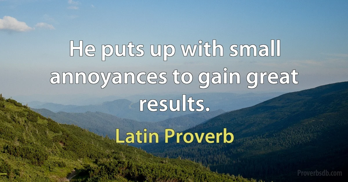 He puts up with small annoyances to gain great results. (Latin Proverb)