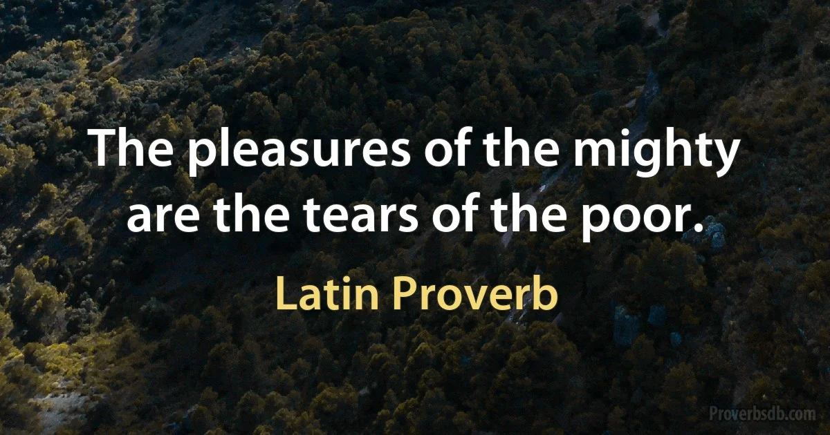 The pleasures of the mighty are the tears of the poor. (Latin Proverb)