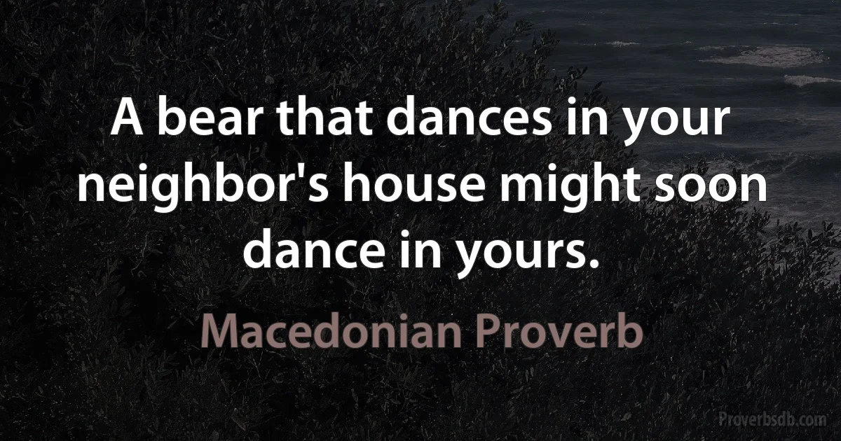 A bear that dances in your neighbor's house might soon dance in yours. (Macedonian Proverb)