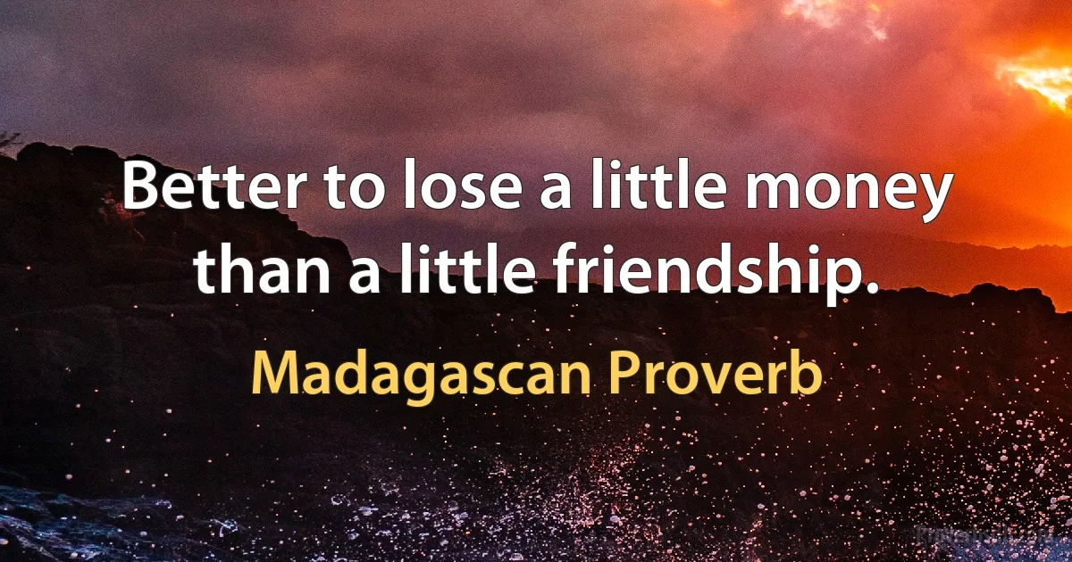 Better to lose a little money than a little friendship. (Madagascan Proverb)