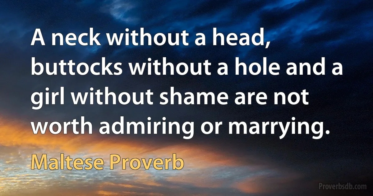 A neck without a head, buttocks without a hole and a girl without shame are not worth admiring or marrying. (Maltese Proverb)