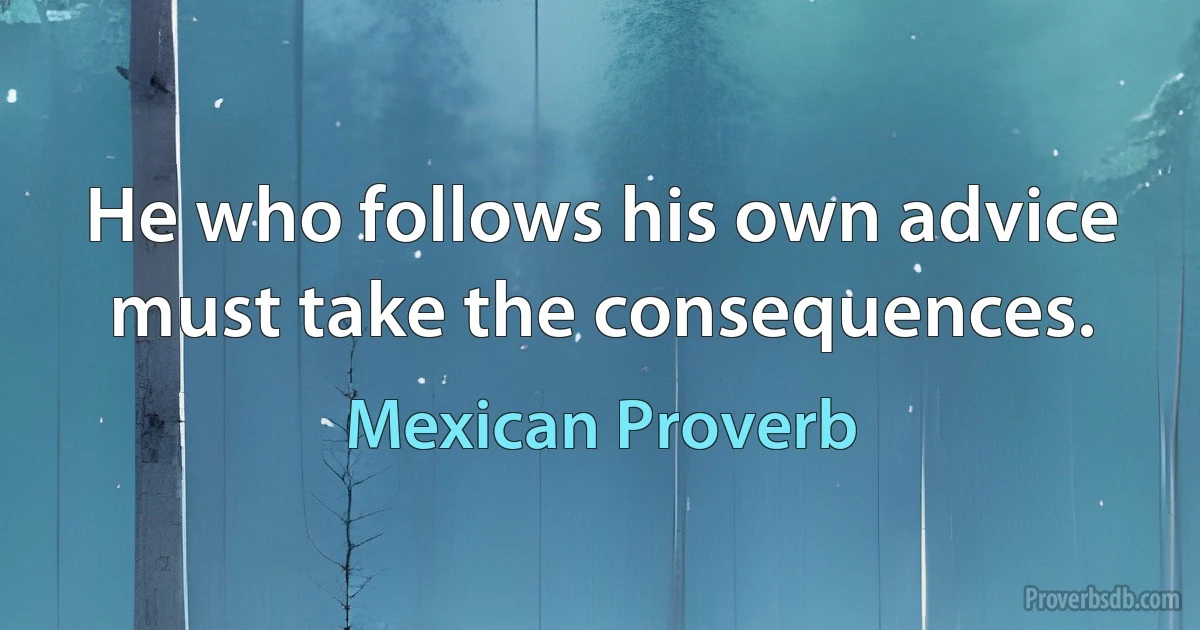 He who follows his own advice must take the consequences. (Mexican Proverb)