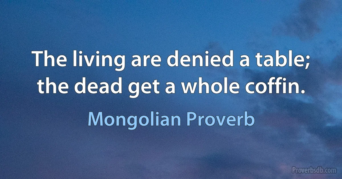 The living are denied a table; the dead get a whole coffin. (Mongolian Proverb)