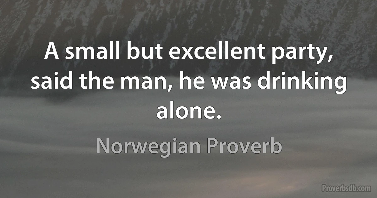 A small but excellent party, said the man, he was drinking alone. (Norwegian Proverb)