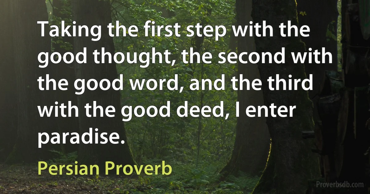 Taking the first step with the good thought, the second with the good word, and the third with the good deed, I enter paradise. (Persian Proverb)