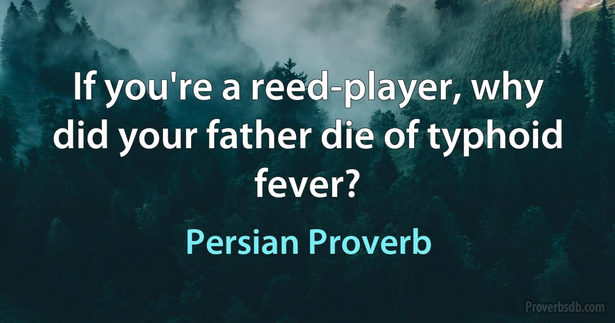 If you're a reed-player, why did your father die of typhoid fever? (Persian Proverb)