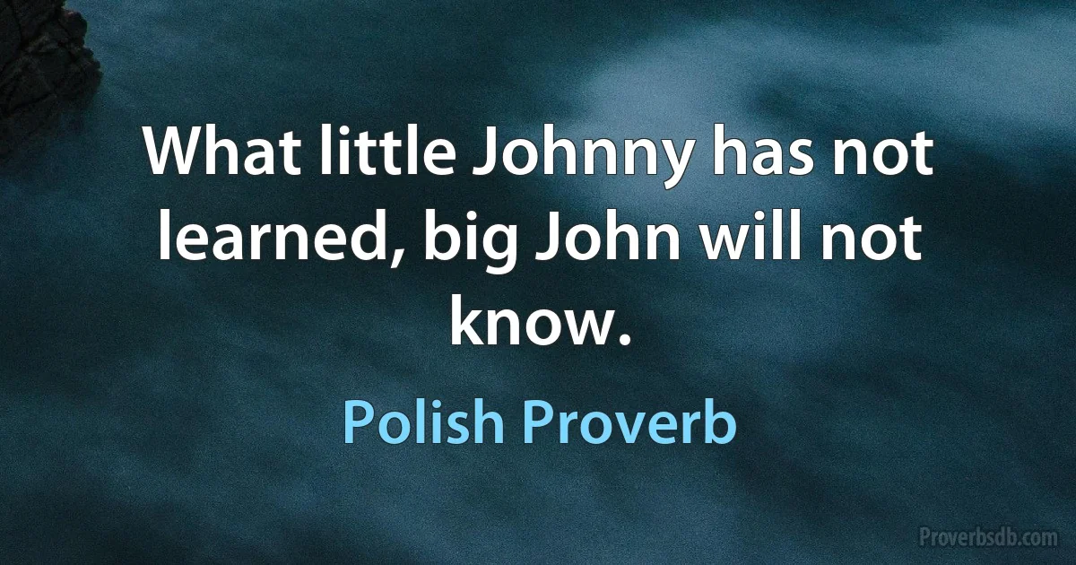 What little Johnny has not learned, big John will not know. (Polish Proverb)