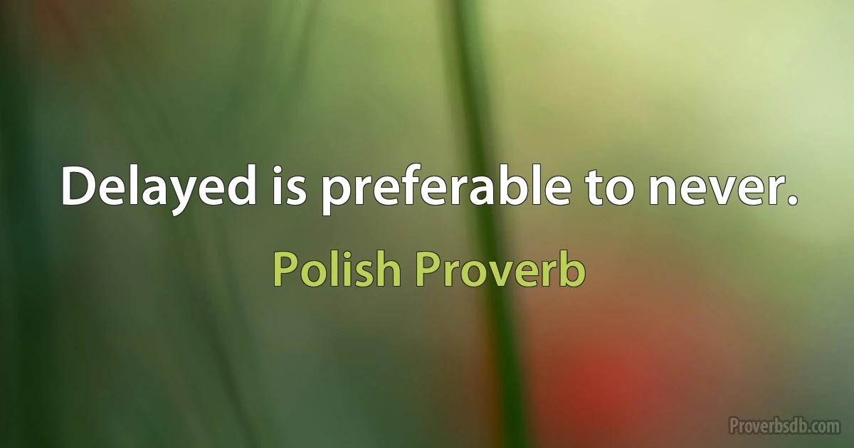 Delayed is preferable to never. (Polish Proverb)