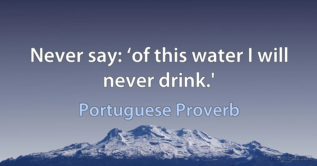 Never say: ‘of this water I will never drink.' (Portuguese Proverb)