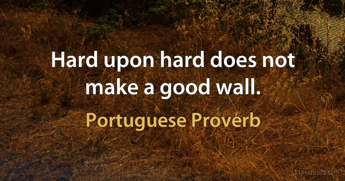 Hard upon hard does not make a good wall. (Portuguese Proverb)