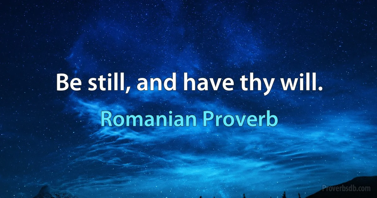 Be still, and have thy will. (Romanian Proverb)