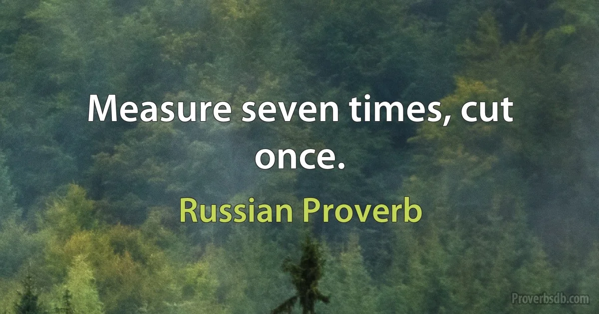 Measure seven times, cut once. (Russian Proverb)