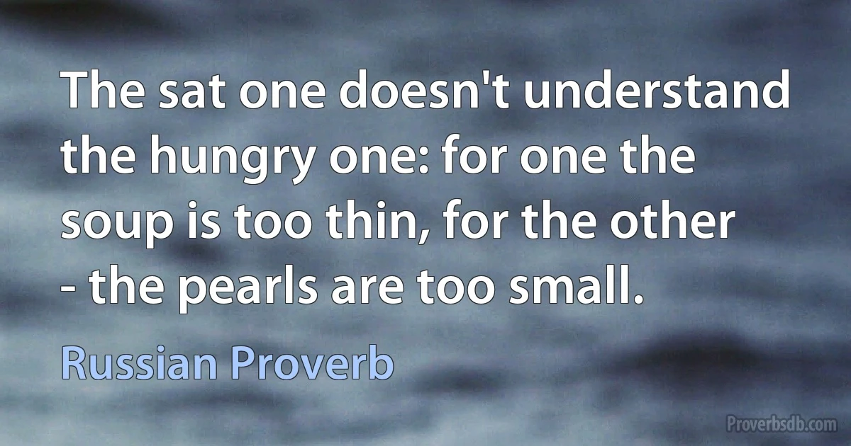 The sat one doesn't understand the hungry one: for one the soup is too thin, for the other - the pearls are too small. (Russian Proverb)