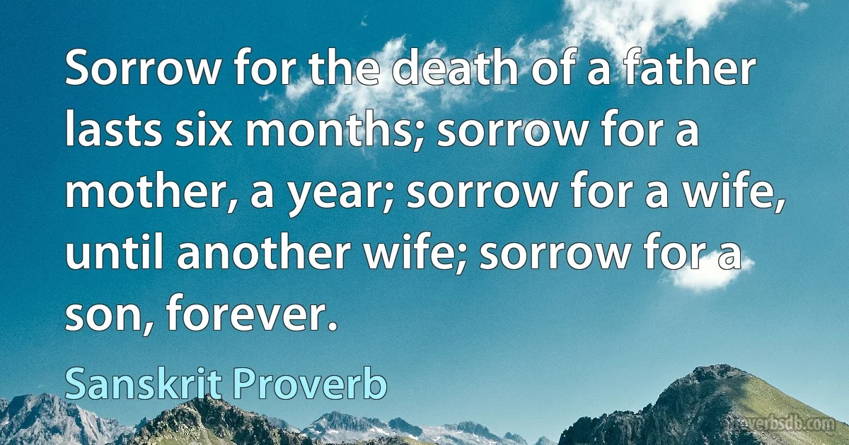 Sorrow for the death of a father lasts six months; sorrow for a mother, a year; sorrow for a wife, until another wife; sorrow for a son, forever. (Sanskrit Proverb)